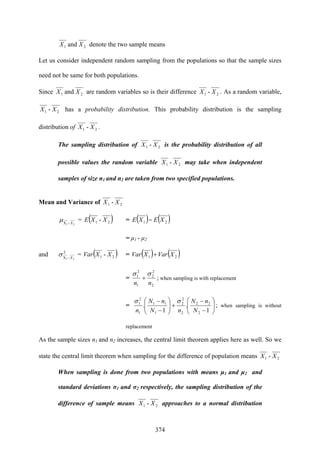 374
21 and XX denote the two sample means
Let us consider independent random sampling from the populations so that the sample sizes
need not be same for both populations.
Since 21 and XX are random variables so is their difference 21 - XX . As a random variable,
21 - XX has a probability distribution. This probability distribution is the sampling
distribution of 21 - XX .
The sampling distribution of 21 - XX is the probability distribution of all
possible values the random variable 21 - XX may take when independent
samples of size n1 and n2 are taken from two specified populations.
Mean and Variance of 21 - XX
21X X−
μ = ( )21 - XXE = ( ) ( )21 XEXE −
= μ1 - μ2
and 2
X 21 X−
σ = ( )21 - XXVar = ( ) ( )21 XVarXVar +
=
2
2
2
1
2
1
nn
σσ
+ ; when sampling is with replacement
= ⎟⎟
⎠
⎞
⎜⎜
⎝
⎛
−
−
+⎟⎟
⎠
⎞
⎜⎜
⎝
⎛
−
−
1
.
1
.
2
22
2
2
2
1
11
1
2
1
N
nN
nN
nN
n
σσ
; when sampling is without
replacement
As the sample sizes n1 and n2 increases, the central limit theorem applies here as well. So we
state the central limit theorem when sampling for the difference of population means 21 - XX
When sampling is done from two populations with means μ1 and μ2 and
standard deviations σ1 and σ2 respectively, the sampling distribution of the
difference of sample means 21 - XX approaches to a normal distribution
 