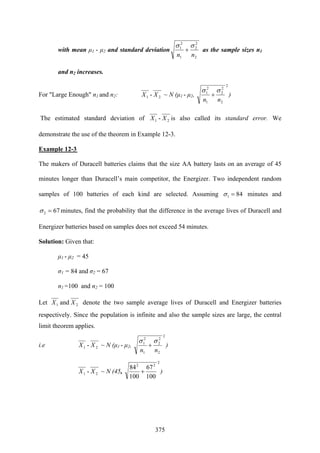 375
with mean μ1 - μ2 and standard deviation
2
2
2
1
2
1
nn
σσ
+ as the sample sizes n1
and n2 increases.
For "Large Enough" n1 and n2: 21 - XX ~ N (μ1 - μ2,
2
2
2
2
1
2
1
nn
σσ
+ )
The estimated standard deviation of 21 - XX is also called its standard error. We
demonstrate the use of the theorem in Example 12-3.
Example 12-3
The makers of Duracell batteries claims that the size AA battery lasts on an average of 45
minutes longer than Duracell’s main competitor, the Energizer. Two independent random
samples of 100 batteries of each kind are selected. Assuming 841 =σ minutes and
672 =σ minutes, find the probability that the difference in the average lives of Duracell and
Energizer batteries based on samples does not exceed 54 minutes.
Solution: Given that:
μ1 - μ2 = 45
σ1 = 84 and σ2 = 67
n1 =100 and n2 = 100
Let 21 and XX denote the two sample average lives of Duracell and Energizer batteries
respectively. Since the population is infinite and also the sample sizes are large, the central
limit theorem applies.
i.e 21 - XX ~ N (μ1 - μ2,
2
2
2
2
1
2
1
nn
σσ
+ )
21 - XX ~ N (45,
2
22
100
67
100
84
+ )
 