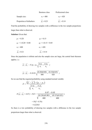 378
Business class Professional class
Sample size: n1 = 400 n2 = 420
Proportion of defaulters: 0.211 =p 14.02 =p
Find the probability of drawing two samples with a difference in the two sample proportions
larger than what is observed.
Solution: Given that:
p1 = 0.20 p2 = 0.15
q1 = 1-0.20 = 0.80 q2 = 1-0.15 = 0.85
n1 = 400 n2 = 420
0.211 =p 14.02 =p
Since the population is infinite and also the sample sizes are large, the central limit theorem
applies. i.e.
21 - pp ~ N (p1 - p2,
2
2
22
1
11
n
qp
n
qp
+ )
21 - pp ~ N (0.05,
2
420
)85.0)(15.0(
400
)80.0)(20.0(
+ )
So we can find the required probability using standard normal variable
( ) ( )
2
22
1
11
2121
n
qp
n
qp
pppp
Z
+
−−−
=
P( 21 - pp > 0.07) = P(Z >
400
)85.0)(15.0(
400
)80.0)(20.0(
05.007.0
+
−
)
= P(Z > 0.76)
= 0.22363
So there is a low probability of drawing two samples with a difference in the two sample
proportions larger than what is observed.
 