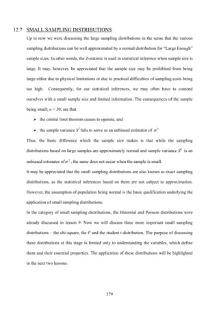 379
12.7 SMALL SAMPLING DISTRIBUTIONS
Up to now we were discussing the large sampling distributions in the sense that the various
sampling distributions can be well approximated by a normal distribution for “Large Enough”
sample sizes. In other words, the Z-statistic is used in statistical inference when sample size is
large. It may, however, be appreciated that the sample size may be prohibited from being
large either due to physical limitations or due to practical difficulties of sampling costs being
too high. Consequently, for our statistical inferences, we may often have to contend
ourselves with a small sample size and limited information. The consequences of the sample
being small; n < 30; are that
the central limit theorem ceases to operate, and
the sample variance S2
fails to serve as an unbiased estimator of 2
σ
Thus, the basic difference which the sample size makes is that while the sampling
distributions based on large samples are approximately normal and sample variance S2
is an
unbiased estimator of 2
σ , the same does not occur when the sample is small.
It may be appreciated that the small sampling distributions are also known as exact sampling
distributions, as the statistical inferences based on them are not subject to approximation.
However, the assumption of population being normal is the basic qualification underlying the
application of small sampling distributions.
In the category of small sampling distributions, the Binomial and Poisson distributions were
already discussed in lesson 9. Now we will discuss three more important small sampling
distributions – the chi-square, the F and the student t-distribution. The purpose of discussing
these distributions at this stage is limited only to understanding the variables, which define
them and their essential properties. The application of these distributions will be highlighted
in the next two lessons.
 