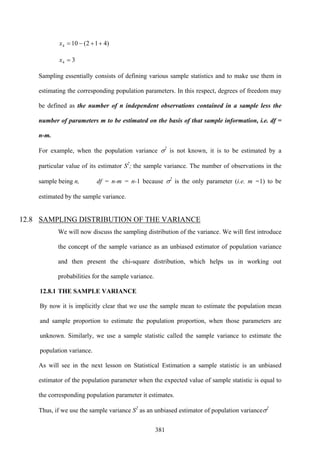 381
)412(104 ++−=x
34 =x
Sampling essentially consists of defining various sample statistics and to make use them in
estimating the corresponding population parameters. In this respect, degrees of freedom may
be defined as the number of n independent observations contained in a sample less the
number of parameters m to be estimated on the basis of that sample information, i.e. df =
n-m.
For example, when the population variance σ2
is not known, it is to be estimated by a
particular value of its estimator S2
; the sample variance. The number of observations in the
sample being n, df = n-m = n-1 because σ2
is the only parameter (i.e. m =1) to be
estimated by the sample variance.
12.8 SAMPLING DISTRIBUTION OF THE VARIANCE
We will now discuss the sampling distribution of the variance. We will first introduce
the concept of the sample variance as an unbiased estimator of population variance
and then present the chi-square distribution, which helps us in working out
probabilities for the sample variance.
12.8.1 THE SAMPLE VARIANCE
By now it is implicitly clear that we use the sample mean to estimate the population mean
and sample proportion to estimate the population proportion, when those parameters are
unknown. Similarly, we use a sample statistic called the sample variance to estimate the
population variance.
As will see in the next lesson on Statistical Estimation a sample statistic is an unbiased
estimator of the population parameter when the expected value of sample statistic is equal to
the corresponding population parameter it estimates.
Thus, if we use the sample variance S2
as an unbiased estimator of population varianceσ2
 