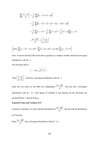 385
[ ]
2
1
2
1
2
)()(
1
∑∑ ==
−+−=⎟
⎠
⎞
⎜
⎝
⎛ − n
i
i
n
i
i
xxx
x
μ
σσ
μ
[ ]∑=
−−+−+−=
n
i
ii xxxxxx
1
22
2
))((2)()(
1
μμ
σ
∑ ∑∑= ==
−−+−+−=
n
i
n
i
i
n
i
i xxxxxx
1 1
2
1
2
2
2
2
)()(
2
)(
1
)(
1
μ
σ
μ
σσ
2
2
2
/
)1(
⎟
⎟
⎠
⎞
⎜
⎜
⎝
⎛ −
+
−
=
n
xSn
σ
μ
σ
⎥
⎦
⎤
⎢
⎣
⎡
=−−=−−=−∑ ∑∑= ==
n
i
n
i
i
n
i
i xxxnxSnxx
1 11
22
0)(and)()(;)1()(since μμ
Now, we know that the LHS of the above equation is a random variable which has chi-square
distribution, with df = n
We also know that if
x ~ N (μ,
2
2
nσ )
Then
2
⎟
⎟
⎠
⎞
⎜
⎜
⎝
⎛ −
n
x
σ
μ
will have a chi-square distribution with df = 1
Since the two terms on the RHS are independent,
( )
2
2
1
σ
Sn −
will also has a chi-square
distribution with df = n-1. One degree of freedom is lost because all the deviations are
measured from x and not from μ..
Expected Value and Variance of S2
In practice, therefore, we work with the distribution of
( )
2
2
1
σ
Sn −
and not with the distribution
of S2
directly.
Since
( )
2
2
1
σ
Sn −
has a chi-square distribution with df = n-1
 