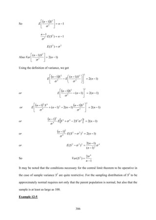 386
So E
( ) 1
1
2
2
−=⎥
⎦
⎤
⎢
⎣
⎡ −
n
Sn
σ
1)(
1 2
2
−=
−
nSE
n
σ
22
)( σ=SE
Also Var )1(2
)1(
2
2
−=⎥
⎦
⎤
⎢
⎣
⎡ −
n
Sn
σ
Using the definition of variance, we get
E
( ) )1(2
)1(1
2
2
2
2
2
−=⎥
⎦
⎤
⎢
⎣
⎡
⎟⎟
⎠
⎞
⎜⎜
⎝
⎛ −
−
−
n
Sn
E
Sn
σσ
or E
( ) )1(2)1(
1
2
2
2
−=⎥
⎦
⎤
⎢
⎣
⎡
−−
−
nn
Sn
σ
or E
( ) ( ) )1(2
1
)1(2)1(
1
2
2
2
2
4
42
−=⎥
⎦
⎤
⎢
⎣
⎡ −
−−−+
−
n
Sn
nn
Sn
σσ
or
( ) [ ] )1(22
1 22244
4
2
−=−+
−
nSSE
n
σσ
σ
or
( ) )1(2)(
1 222
4
2
−=−
−
nSE
n
σ
σ
or 4
2
222
)1(
)1(2
)( σσ
−
−
=−
n
n
SE
So
1
2
)(
4
2
−
=
n
SVar
σ
It may be noted that the conditions necessary for the central limit theorem to be operative in
the case of sample variance S2
are quite restrictive. For the sampling distribution of S2
to be
approximately normal requires not only that the parent population is normal, but also that the
sample is at least as large as 100.
Example 12-5
 