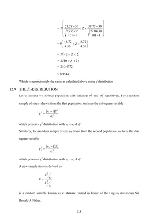 388
=
⎟
⎟
⎟
⎟
⎠
⎞
⎜
⎜
⎜
⎜
⎝
⎛
−
−
<<
−
−
1101
30302
3072.38
1101
30302
3028.21
xx
Z
xx
P
= ⎟
⎠
⎞
⎜
⎝
⎛
<<
−
36.4
72.8
36.4
72.8
ZP
= ( )22 <<− ZP
= ( )202 << ZP
= 4772.02x
= 0.9544
Which is approximately the same as calculated above using χ2
distribution
12.9 THE F -DISTRIBUTION
Let us assume two normal population with variances 2
1σ and 2
2σ repetitively. For a random
sample of size n1 drawn from the first population, we have the chi-square variable
( )
2
1
2
112
1
1
σ
χ
Sn −
=
which process a χ2
distribution with ν1 = n1 -1 df
Similarly, for a random sample of size n2 drawn from the second population, we have the chi-
square variable
( )
2
2
2
222
2
1
σ
χ
Sn −
=
which process a χ2
distribution with ν2 = n2 -1 df
A new sample statistic defined as
2
2
2
1
2
1
v
v
F
χ
χ
=
is a random variable known as F statistic, named in honor of the English statistician Sir
Ronald A Fisher.
 