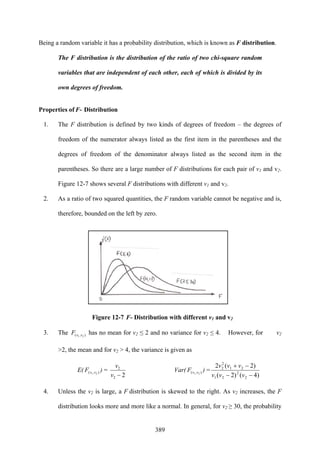 389
Being a random variable it has a probability distribution, which is known as F distribution.
The F distribution is the distribution of the ratio of two chi-square random
variables that are independent of each other, each of which is divided by its
own degrees of freedom.
Properties of F- Distribution
1. The F distribution is defined by two kinds of degrees of freedom – the degrees of
freedom of the numerator always listed as the first item in the parentheses and the
degrees of freedom of the denominator always listed as the second item in the
parentheses. So there are a large number of F distributions for each pair of v1 and v2.
Figure 12-7 shows several F distributions with different v1 and v2.
2. As a ratio of two squared quantities, the F random variable cannot be negative and is,
therefore, bounded on the left by zero.
Figure 12-7 F- Distribution with different v1 and v2
3. The ),( 21 vvF has no mean for v2 ≤ 2 and no variance for v2 ≤ 4. However, for v2
>2, the mean and for v2 > 4, the variance is given as
E( ),( 21 vvF ) =
22
2
−v
v
Var( ),( 21 vvF ) =
)4()2(
)2(2
2
2
21
21
2
2
−−
−+
vvv
vvv
4. Unless the v2 is large, a F distribution is skewed to the right. As v2 increases, the F
distribution looks more and more like a normal. In general, for v2 ≥ 30, the probability
 