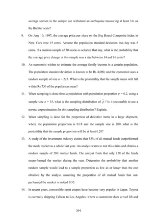 394
average section in the sample can withstand an earthquake measuring at least 3.6 on
the Richter scale?
9. On June 10, 1997, the average price per share on the Big Board Composite Index in
New York rose 15 cents. Assume the population standard deviation that day was 5
cents. If a random sample of 50 stocks is selected that day, what is the probability that
the average price change in this sample was a rise between 14 and 16 cents?
10. An economist wishes to estimate the average family income in a certain population.
The population standard deviation is known to be Rs 4,000, and the economist uses a
random sample of size n = 225. What is the probability that the sample mean will fall
within Rs 750 of the population mean?
11. When sampling is done from a population with population proportion p = 0.2, using a
sample size n = 15, what is the sampling distribution of p ? Is it reasonable to use a
normal approximation for this sampling distribution? Explain.
12. When sampling is done for the proportion of defective items in a large shipment,
where the population proportion is 0.18 and the sample size is 200, what is the
probability that the sample proportion will be at least 0.20?
13. A study of the investment industry claims that 55% of all mutual funds outperformed
the stock market as a whole last year. An analyst wants to test this claim and obtains a
random sample of 280 mutual funds. The analyst finds that only 128 of the funds
outperformed the market during the year. Determine the probability that another
random sample would lead to a sample proportion as low as or lower than the one
obtained by the analyst, assuming the proportion of all mutual funds that out-
performed the market is indeed 0.55.
14. In recent years, convertible sport coupes have become very popular in Japan. Toyota
is currently shipping Celicas to Los Angeles, where a customizer does a roof lift and
 