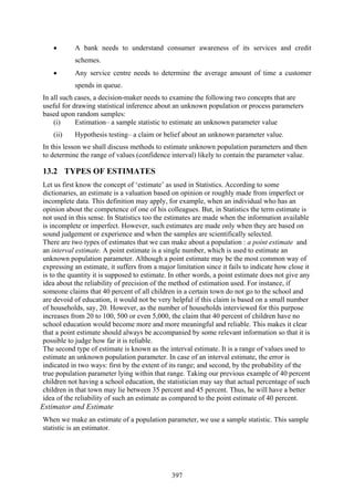 397
• A bank needs to understand consumer awareness of its services and credit
schemes.
• Any service centre needs to determine the average amount of time a customer
spends in queue.
In all such cases, a decision-maker needs to examine the following two concepts that are
useful for drawing statistical inference about an unknown population or process parameters
based upon random samples:
(i) Estimation– a sample statistic to estimate an unknown parameter value
(ii) Hypothesis testing– a claim or belief about an unknown parameter value.
In this lesson we shall discuss methods to estimate unknown population parameters and then
to determine the range of values (confidence interval) likely to contain the parameter value.
13.2 TYPES OF ESTIMATES
Let us first know the concept of ‘estimate’ as used in Statistics. According to some
dictionaries, an estimate is a valuation based on opinion or roughly made from imperfect or
incomplete data. This definition may apply, for example, when an individual who has an
opinion about the competence of one of his colleagues. But, in Statistics the term estimate is
not used in this sense. In Statistics too the estimates are made when the information available
is incomplete or imperfect. However, such estimates are made only when they are based on
sound judgement or experience and when the samples are scientifically selected.
There are two types of estimates that we can make about a population : a point estimate and
an interval estimate. A point estimate is a single number, which is used to estimate an
unknown population parameter. Although a point estimate may be the most common way of
expressing an estimate, it suffers from a major limitation since it fails to indicate how close it
is to the quantity it is supposed to estimate. In other words, a point estimate does not give any
idea about the reliability of precision of the method of estimation used. For instance, if
someone claims that 40 percent of all children in a certain town do not go to the school and
are devoid of education, it would not be very helpful if this claim is based on a small number
of households, say, 20. However, as the number of households interviewed for this purpose
increases from 20 to 100, 500 or even 5,000, the claim that 40 percent of children have no
school education would become more and more meaningful and reliable. This makes it clear
that a point estimate should always be accompanied by some relevant information so that it is
possible to judge how far it is reliable.
The second type of estimate is known as the interval estimate. It is a range of values used to
estimate an unknown population parameter. In case of an interval estimate, the error is
indicated in two ways: first by the extent of its range; and second, by the probability of the
true population parameter lying within that range. Taking our previous example of 40 percent
children not having a school education, the statistician may say that actual percentage of such
children in that town may lie between 35 percent and 45 percent. Thus, he will have a better
idea of the reliability of such an estimate as compared to the point estimate of 40 percent.
Estimator and Estimate
When we make an estimate of a population parameter, we use a sample statistic. This sample
statistic is an estimator.
 