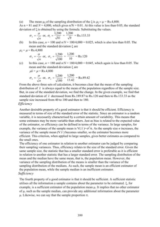 399
(a) The mean μξ of the sampling distribution of the ξ is μξ = μ = Rs.4,800.
As n = 81 and N = 4,000, which gives n/N = 0.01. At this value is less than 0.05, the standard
deviation of ξ is obtained by using the formula. Substituting the values.
n
x
σ
σ = or,
81
200,1
=xσ =
9
200,1
= Rs.133.33
(b) In this case, n = 100 and n/N = 100/4,000 = 0.025, which is also less than 0.05. The
mean and the standard deviation ξ are
μξ = μ = Rs.4,800
n
x
σ
σ = or,
100
200,1
=xσ =
10
200,1
= Rs.120
(c) In this case, n = 180 and n/N = 180/4,000 = 0.045, which again is less than 0.05. The
mean and the standard deviation ξ are
xμ = μ = Rs.4,800
n
x
σ
σ = or,
180
200,1
=xσ =
42.13
200,1
= Rs.89.42
From the above three sets of calculation, it becomes clear that the mean of the sampling
distribution of x is always equal to the mean of the population regardless of the sample size.
But, in case of the standard deviation, we find the change. In the given example, we find that
standard deviation of x decreased from Rs.189.87 to Rs.120 and then to Rs.133.33 as the
sample size increased from 40 to 100 and then to 180.
Efficiency
Another desirable property of a good estimator is that it should be efficient. Efficiency is
measured in terms of size of the standard error of the statistic. Since an estimator is a random
variable, it is necessarily characterised by a certain amount of variability. This means that
some estimates may be more variable than others. Just as bias is related to the expected value
of the estimator, so efficiency can be defined in terms of the variance. In large samples, for
example, the variance of the sample mean is V( x )=σ2
/n. As the sample size n increases, the
variance of the sample mean (V x ) becomes smaller, so the estimator becomes more
efficient. This criterion, when applied to large samples, gives better estimates as compared to
the small ones.
The efficiency of one estimator in relation to another estimator can be judged by comparing
their sampling variances. Thus, efficiency relates to the size of the standard error. Given the
same sample size, the statistic that has a smaller standard error is preferable as it is efficient
in relation to another statistic that has a larger standard error. The sampling distribution of the
mean and the median have the same mean, that is, the population mean. However, the
variance of the sampling distribution of the means is smaller than the variance of the
sampling distribution of the medians. As such, the sample mean is an efficient estimator of
the population mean, while the sample median is an inefficient estimator.
Sufficiency
The fourth property of a good estimator is that it should be sufficient. A sufficient statistic
utilises all the information a sample contains about the parameter to be estimated. ξ, for
example, is a sufficient estimator of the population mean μ. It implies that no other estimator
of μ, such as the sample median, can provide any additional information about the parameter
μ. Likewise, we can say that the sample proportion π.
 