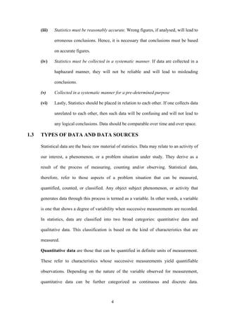 4
(iii) Statistics must be reasonably accurate. Wrong figures, if analysed, will lead to
erroneous conclusions. Hence, it is necessary that conclusions must be based
on accurate figures.
(iv) Statistics must be collected in a systematic manner. If data are collected in a
haphazard manner, they will not be reliable and will lead to misleading
conclusions.
(v) Collected in a systematic manner for a pre-determined purpose
(vi) Lastly, Statistics should be placed in relation to each other. If one collects data
unrelated to each other, then such data will be confusing and will not lead to
any logical conclusions. Data should be comparable over time and over space.
1.3 TYPES OF DATA AND DATA SOURCES
Statistical data are the basic raw material of statistics. Data may relate to an activity of
our interest, a phenomenon, or a problem situation under study. They derive as a
result of the process of measuring, counting and/or observing. Statistical data,
therefore, refer to those aspects of a problem situation that can be measured,
quantified, counted, or classified. Any object subject phenomenon, or activity that
generates data through this process is termed as a variable. In other words, a variable
is one that shows a degree of variability when successive measurements are recorded.
In statistics, data are classified into two broad categories: quantitative data and
qualitative data. This classification is based on the kind of characteristics that are
measured.
Quantitative data are those that can be quantified in definite units of measurement.
These refer to characteristics whose successive measurements yield quantifiable
observations. Depending on the nature of the variable observed for measurement,
quantitative data can be further categorized as continuous and discrete data.
 