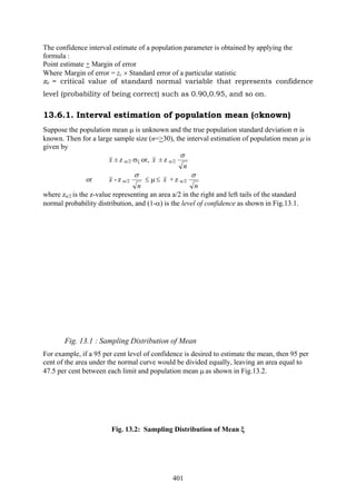 401
The confidence interval estimate of a population parameter is obtained by applying the
formula :
Point estimate + Margin of error
Where Margin of error = zc × Standard error of a particular statistic
zc = critical value of standard normal variable that represents confidence
level (probability of being correct) such as 0.90,0.95, and so on.
13.6.1. Interval estimation of population mean (σknown)
Suppose the population mean μ is unknown and the true population standard deviation σ is
known. Then for a large sample size (n=>30), the interval estimation of population mean μ is
given by
x ± z α/2 σξ or, x ± z α/2
n
σ
or x - z α/2
n
σ
≤ μ ≤ x + z α/2
n
σ
where za/2 is the z-value representing an area a/2 in the right and left tails of the standard
normal probability distribution, and (1-α) is the level of confidence as shown in Fig.13.1.
Fig. 13.1 : Sampling Distribution of Mean
For example, if a 95 per cent level of confidence is desired to estimate the mean, then 95 per
cent of the area under the normal curve would be divided equally, leaving an area equal to
47.5 per cent between each limit and population mean μ as shown in Fig.13.2.
Fig. 13.2: Sampling Distribution of Mean ξ
 