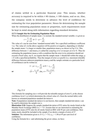 408
of claims settled in a particular financial year. This means, whether
accuracy is required to be within ± 80 claims, ± 100 claims, and so on. Also,
the company needs to determine in advance the level of confidence for
estimating the true population parameter. Hence for determining the sample
size for estimating population mean or proportion, such requirements must
be kept in mind along with information regarding standard deviation.
13.7.1 Sample Size for Estimating Population Mean
When the distribution of sample mean x is normal, the standard normal variable z is given as
n
x
z
/σ
μ−
= or
n
x
σ
μ =−
The value of z can be seen from ‘standard normal table’ for a specified confidence coefficient
1-α. The value of z in the above equation will be positive or negative, depending or whether
the sample mean x is larger or smaller than, population mean μ as shown in Fig.13.4. This
difference between x and mean μ is called the sampling error or margin of error E. Thus for
estimating the population mean μ with a condition that the error in its estimation should not
exceed a fixed value, say E, we require that the sample mean x should fall within the range, μ
± E with a specified probability. Thus the margin of error acceptable (i.e. maximum tolerable
difference between unknown population mean μ and the sample estimate at a particular level
of confidence) can be written as:
n
zx
σ
μ α 2/=− or E =
n
z
σ
α 2/
or ,2/
Ε
=
σαz
n i.e., 2
22
2/ )(
Ε
=
σαz
n
Fig.13.4
This formula for sampling size n will provide the tolerable margin of error E, at the chosen
confidence level 1-α (which determines the critical value of z from the normal table) with
known or estimated population standard deviation σ.
Note: If population standard deviation σ is not known, then sample standard deviation s can
be used to determine the sample size n.
Illustration 13.8: Suppose the sample standard deviation of P/E ratios for stocks listed on the
Mumbai Stock Exchange (BSE) is s = 7.8. Assume that we are interested in estimating the
population mean of P/E ratio for all stocks listed on BSE with 95 per cent confidence. How
many stocks should be included in the sample if we desire a margin of error of 2?
Solution: The information given is: E=2, s =7.8, zα/2 = 1.96 at 95 per cent level of
confidence.
Using the formula for n and substituting the given values, we have
 