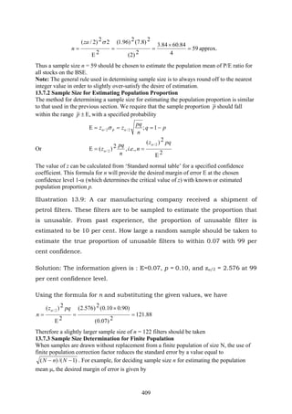 409
59
4
84.6084.3
2)2(
2)8.7(2)96.1(
2
22)2/(
=
×
==
Ε
=
σza
n approx.
Thus a sample size n = 59 should be chosen to estimate the population mean of P/E ratio for
all stocks on the BSE.
Note: The general rule used in determining sample size is to always round off to the nearest
integer value in order to slightly over-satisfy the desire of estimation.
13.7.2 Sample Size for Estimating Population Proportion
The method for determining a sample size for estimating the population proportion is similar
to that used in the previous section. We require that the sample proportion p should fall
within the range ,Ε±p with a specified probability
pq
n
pq
zz p −===Ε 1;2/2/ αα σ
Or
2
2)(
.,.,2)(
2/
2/
Ε
==Ε
pqz
nei
n
pq
z
α
α
The value of z can be calculated from ‘Standard normal table’ for a specified confidence
coefficient. This formula for n will provide the desired margin of error E at the chosen
confidence level 1-α (which determines the critical value of z) with known or estimated
population proportion p.
Illustration 13.9: A car manufacturing company received a shipment of
petrol filters. These filters are to be sampled to estimate the proportion that
is unusable. From past experience, the proportion of unusable filter is
estimated to be 10 per cent. How large a random sample should be taken to
estimate the true proportion of unusable filters to within 0.07 with 99 per
cent confidence.
Solution: The information given is : E=0.07, p = 0.10, and zα/2 = 2.576 at 99
per cent confidence level.
Using the formula for n and substituting the given values, we have
88.121
2)07.0(
)90.010.0(2)576.2(
2
2)( 2/
=
×
=
Ε
=
pqz
n
α
Therefore a slightly larger sample size of n = 122 filters should be taken
13.7.3 Sample Size Determination for Finite Population
When samples are drawn without replacement from a finite population of size N, the use of
finite population correction factor reduces the standard error by a value equal to
)1/()( −− NnN . For example, for deciding sample size n for estimating the population
mean μ, the desired margin of error is given by
 