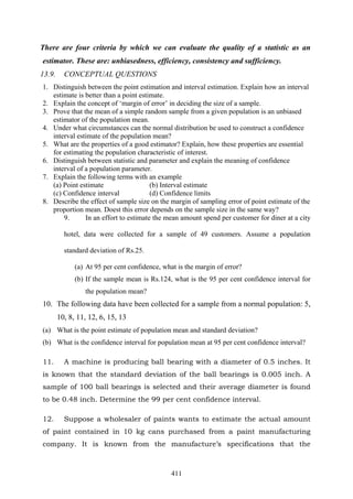 411
There are four criteria by which we can evaluate the quality of a statistic as an
estimator. These are: unbiasedness, efficiency, consistency and sufficiency.
13.9. CONCEPTUAL QUESTIONS
1. Distinguish between the point estimation and interval estimation. Explain how an interval
estimate is better than a point estimate.
2. Explain the concept of ‘margin of error’ in deciding the size of a sample.
3. Prove that the mean of a simple random sample from a given population is an unbiased
estimator of the population mean.
4. Under what circumstances can the normal distribution be used to construct a confidence
interval estimate of the population mean?
5. What are the properties of a good estimator? Explain, how these properties are essential
for estimating the population characteristic of interest.
6. Distinguish between statistic and parameter and explain the meaning of confidence
interval of a population parameter.
7. Explain the following terms with an example
(a) Point estimate (b) Interval estimate
(c) Confidence interval (d) Confidence limits
8. Describe the effect of sample size on the margin of sampling error of point estimate of the
proportion mean. Doest this error depends on the sample size in the same way?
9. In an effort to estimate the mean amount spend per customer for diner at a city
hotel, data were collected for a sample of 49 customers. Assume a population
standard deviation of Rs.25.
(a) At 95 per cent confidence, what is the margin of error?
(b) If the sample mean is Rs.124, what is the 95 per cent confidence interval for
the population mean?
10. The following data have been collected for a sample from a normal population: 5,
10, 8, 11, 12, 6, 15, 13
(a) What is the point estimate of population mean and standard deviation?
(b) What is the confidence interval for population mean at 95 per cent confidence interval?
11. A machine is producing ball bearing with a diameter of 0.5 inches. It
is known that the standard deviation of the ball bearings is 0.005 inch. A
sample of 100 ball bearings is selected and their average diameter is found
to be 0.48 inch. Determine the 99 per cent confidence interval.
12. Suppose a wholesaler of paints wants to estimate the actual amount
of paint contained in 10 kg cans purchased from a paint manufacturing
company. It is known from the manufacture’s specifications that the
 