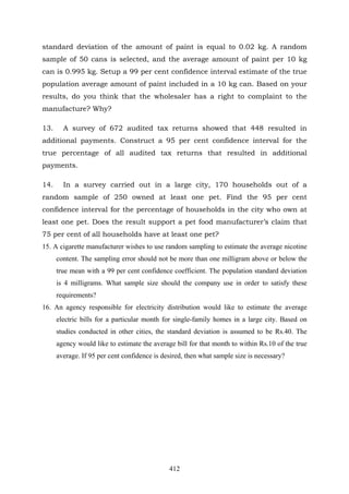 412
standard deviation of the amount of paint is equal to 0.02 kg. A random
sample of 50 cans is selected, and the average amount of paint per 10 kg
can is 0.995 kg. Setup a 99 per cent confidence interval estimate of the true
population average amount of paint included in a 10 kg can. Based on your
results, do you think that the wholesaler has a right to complaint to the
manufacture? Why?
13. A survey of 672 audited tax returns showed that 448 resulted in
additional payments. Construct a 95 per cent confidence interval for the
true percentage of all audited tax returns that resulted in additional
payments.
14. In a survey carried out in a large city, 170 households out of a
random sample of 250 owned at least one pet. Find the 95 per cent
confidence interval for the percentage of households in the city who own at
least one pet. Does the result support a pet food manufacturer’s claim that
75 per cent of all households have at least one pet?
15. A cigarette manufacturer wishes to use random sampling to estimate the average nicotine
content. The sampling error should not be more than one milligram above or below the
true mean with a 99 per cent confidence coefficient. The population standard deviation
is 4 milligrams. What sample size should the company use in order to satisfy these
requirements?
16. An agency responsible for electricity distribution would like to estimate the average
electric bills for a particular month for single-family homes in a large city. Based on
studies conducted in other cities, the standard deviation is assumed to be Rs.40. The
agency would like to estimate the average bill for that month to within Rs.10 of the true
average. If 95 per cent confidence is desired, then what sample size is necessary?
 