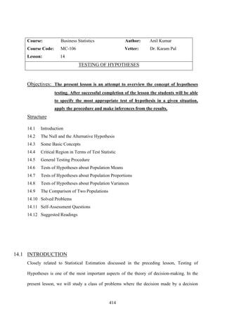 414
Course: Business Statistics Author: Anil Kumar
Course Code: MC-106 Vetter: Dr. Karam Pal
Lesson: 14
TESTING OF HYPOTHESES
Objectives: The present lesson is an attempt to overview the concept of hypotheses
testing. After successful completion of the lesson the students will be able
to specify the most appropriate test of hypothesis in a given situation,
apply the procedure and make inferences from the results.
Structure
14.1 Introduction
14.2 The Null and the Alternative Hypothesis
14.3 Some Basic Concepts
14.4 Critical Region in Terms of Test Statistic
14.5 General Testing Procedure
14.6 Tests of Hypotheses about Population Means
14.7 Tests of Hypotheses about Population Proportions
14.8 Tests of Hypotheses about Population Variances
14.9 The Comparison of Two Populations
14.10 Solved Problems
14.11 Self-Assessment Questions
14.12 Suggested Readings
14.1 INTRODUCTION
Closely related to Statistical Estimation discussed in the preceding lesson, Testing of
Hypotheses is one of the most important aspects of the theory of decision-making. In the
present lesson, we will study a class of problems where the decision made by a decision
 