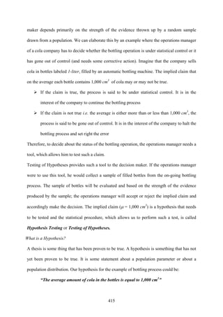 415
maker depends primarily on the strength of the evidence thrown up by a random sample
drawn from a population. We can elaborate this by an example where the operations manager
of a cola company has to decide whether the bottling operation is under statistical control or it
has gone out of control (and needs some corrective action). Imagine that the company sells
cola in bottles labeled 1-liter, filled by an automatic bottling machine. The implied claim that
on the average each bottle contains 1,000 cm3
of cola may or may not be true.
If the claim is true, the process is said to be under statistical control. It is in the
interest of the company to continue the bottling process
If the claim is not true i.e. the average is either more than or less than 1,000 cm3
, the
process is said to be gone out of control. It is in the interest of the company to halt the
bottling process and set right the error
Therefore, to decide about the status of the bottling operation, the operations manager needs a
tool, which allows him to test such a claim.
Testing of Hypotheses provides such a tool to the decision maker. If the operations manager
were to use this tool, he would collect a sample of filled bottles from the on-going bottling
process. The sample of bottles will be evaluated and based on the strength of the evidence
produced by the sample; the operations manager will accept or reject the implied claim and
accordingly make the decision. The implied claim (μ = 1,000 cm3
) is a hypothesis that needs
to be tested and the statistical procedure, which allows us to perform such a test, is called
Hypothesis Testing or Testing of Hypotheses.
What is a Hypothesis?
A thesis is some thing that has been proven to be true. A hypothesis is something that has not
yet been proven to be true. It is some statement about a population parameter or about a
population distribution. Our hypothesis for the example of bottling process could be:
“The average amount of cola in the bottles is equal to 1,000 cm3
”
 