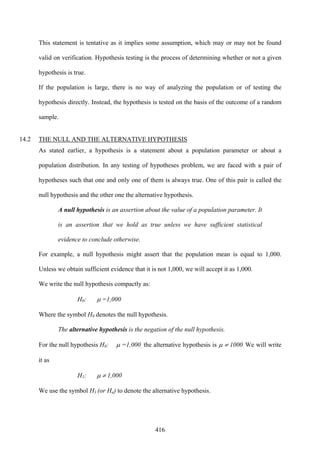 416
This statement is tentative as it implies some assumption, which may or may not be found
valid on verification. Hypothesis testing is the process of determining whether or not a given
hypothesis is true.
If the population is large, there is no way of analyzing the population or of testing the
hypothesis directly. Instead, the hypothesis is tested on the basis of the outcome of a random
sample.
14.2 THE NULL AND THE ALTERNATIVE HYPOTHESIS
As stated earlier, a hypothesis is a statement about a population parameter or about a
population distribution. In any testing of hypotheses problem, we are faced with a pair of
hypotheses such that one and only one of them is always true. One of this pair is called the
null hypothesis and the other one the alternative hypothesis.
A null hypothesis is an assertion about the value of a population parameter. It
is an assertion that we hold as true unless we have sufficient statistical
evidence to conclude otherwise.
For example, a null hypothesis might assert that the population mean is equal to 1,000.
Unless we obtain sufficient evidence that it is not 1,000, we will accept it as 1,000.
We write the null hypothesis compactly as:
H0: μ =1,000
Where the symbol H0 denotes the null hypothesis.
The alternative hypothesis is the negation of the null hypothesis.
For the null hypothesis H0: μ =1,000, the alternative hypothesis is μ ≠ 1000. We will write
it as
H1: μ ≠ 1,000
We use the symbol H1 (or Ha) to denote the alternative hypothesis.
 