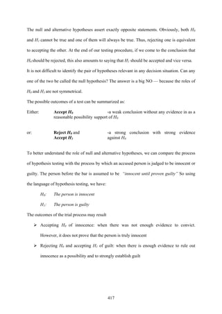 417
The null and alternative hypotheses assert exactly opposite statements. Obviously, both H0
and H1 cannot be true and one of them will always be true. Thus, rejecting one is equivalent
to accepting the other. At the end of our testing procedure, if we come to the conclusion that
H0 should be rejected, this also amounts to saying that H1 should be accepted and vice versa.
It is not difficult to identify the pair of hypotheses relevant in any decision situation. Can any
one of the two be called the null hypothesis? The answer is a big NO — because the roles of
H0 and H1 are not symmetrical.
The possible outcomes of a test can be summarized as:
Either: Accept H0 -a weak conclusion without any evidence in as a
reasonable possibility support of H0
or: Reject H0 and -a strong conclusion with strong evidence
Accept H1 against H0
To better understand the role of null and alternative hypotheses, we can compare the process
of hypothesis testing with the process by which an accused person is judged to be innocent or
guilty. The person before the bar is assumed to be “innocent until proven guilty” So using
the language of hypothesis testing, we have:
H0: The person is innocent
H1: The person is guilty
The outcomes of the trial process may result
Accepting H0 of innocence: when there was not enough evidence to convict.
However, it does not prove that the person is truly innocent
Rejecting H0 and accepting H1 of guilt: when there is enough evidence to rule out
innocence as a possibility and to strongly establish guilt
 