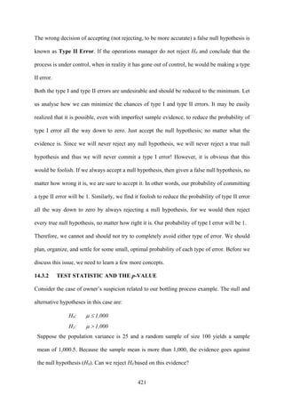 421
The wrong decision of accepting (not rejecting, to be more accurate) a false null hypothesis is
known as Type II Error. If the operations manager do not reject H0 and conclude that the
process is under control, when in reality it has gone out of control, he would be making a type
II error.
Both the type I and type II errors are undesirable and should be reduced to the minimum. Let
us analyse how we can minimize the chances of type I and type II errors. It may be easily
realized that it is possible, even with imperfect sample evidence, to reduce the probability of
type I error all the way down to zero. Just accept the null hypothesis; no matter what the
evidence is. Since we will never reject any null hypothesis, we will never reject a true null
hypothesis and thus we will never commit a type I error! However, it is obvious that this
would be foolish. If we always accept a null hypothesis, then given a false null hypothesis, no
matter how wrong it is, we are sure to accept it. In other words, our probability of committing
a type II error will be 1. Similarly, we find it foolish to reduce the probability of type II error
all the way down to zero by always rejecting a null hypothesis, for we would then reject
every true null hypothesis, no matter how right it is. Our probability of type I error will be 1.
Therefore, we cannot and should not try to completely avoid either type of error. We should
plan, organize, and settle for some small, optimal probability of each type of error. Before we
discuss this issue, we need to learn a few more concepts.
14.3.2 TEST STATISTIC AND THE p-VALUE
Consider the case of owner’s suspicion related to our bottling process example. The null and
alternative hypotheses in this case are:
H0: μ ≤ 1,000
H1: μ > 1,000
Suppose the population variance is 25 and a random sample of size 100 yields a sample
mean of 1,000.5. Because the sample mean is more than 1,000, the evidence goes against
the null hypothesis (H0). Can we reject H0 based on this evidence?
 