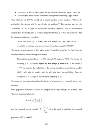 422
if we reject it, there is some chance that we might be committing a type I error, and
if we accept it, there is some chance that we might be committing a type II error.
Then what can we do? We should ask a natural question at this situation- “What is the
probability that H0 can still be true despite the evidence?” The question asks for the
"credibility" of H0 in light of unfavorable evidence. However, due to mathematical
complexities, it is not possible to compute the probability that H0 is true. We, therefore, settle
for a question that comes very close.
“When the actual μ = 1,000, and with sample size 100, what is the
probability of getting a sample mean that is more than or equal to 1000.5?”
The answer to this question is then taken, as the "credibility rating" of H0. Analyzing the
question carefully, we note an important aspect:
The condition assumed is μ = 1,000; although H0 states μ ≤ 1,000 . The reason for
assuming μ = 1,000 is that it gives the most benefit of doubt to H0. If we assume μ
= 999, for instance, the probability of the sample mean being more than or equal to
1,000.5 will only be smaller, and H0 will only have less credibility. Thus the
assumption μ = 1,000 gives the maximum credibility to H0.
Now using our knowledge of sampling distribution of sample mean, we can easily answer our
question.
Since population variance is known and sample size is large enough, the Central Limit
Theorem is applicable here i. e.
⎟
⎟
⎠
⎞
⎜
⎜
⎝
⎛
⎟
⎠
⎞
⎜
⎝
⎛
2
,~
n
NX σμ
and the standard normal variable
n
X
Z
σ
μ−
= is to be used to calculate the required
probability ( )5.000,1≥XP
 