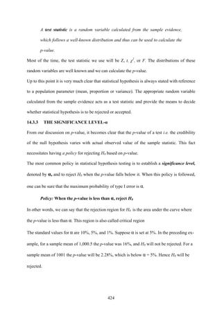 424
A test statistic is a random variable calculated from the sample evidence,
which follows a well-known distribution and thus can be used to calculate the
p-value.
Most of the time, the test statistic we use will be Z, t, χ2
, or F. The distributions of these
random variables are well known and we can calculate the p-value.
Up to this point it is very much clear that statistical hypothesis is always stated with reference
to a population parameter (mean, proportion or variance). The appropriate random variable
calculated from the sample evidence acts as a test statistic and provide the means to decide
whether statistical hypothesis is to be rejected or accepted.
14.3.3 THE SIGNIFICANCE LEVEL-α
From our discussion on p-value, it becomes clear that the p-value of a test i.e. the credibility
of the null hypothesis varies with actual observed value of the sample statistic. This fact
necessitates having a policy for rejecting H0 based on p-value.
The most common policy in statistical hypothesis testing is to establish a significance level,
denoted by α, and to reject H0 when the p-value falls below it. When this policy is followed,
one can be sure that the maximum probability of type I error is α.
Policy: When the p-value is less than α, reject H0
In other words, we can say that the rejection region for H0 is the area under the curve where
the p-value is less than α. This region is also called critical region
The standard values for α are 10%, 5%, and 1%. Suppose α is set at 5%. In the preceding ex-
ample, for a sample mean of 1,000.5 the p-value was 16%, and H0 will not be rejected. For a
sample mean of 1001 the p-value will be 2.28%, which is below α = 5%. Hence H0 will be
rejected.
 