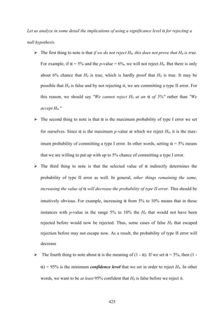 425
Let us analyze in some detail the implications of using a significance level α for rejecting a
null hypothesis.
The first thing to note is that if we do not reject H0, this does not prove that H0 is true.
For example, if α = 5% and the p-value = 6%, we will not reject H0. But there is only
about 6% chance that H0 is true, which is hardly proof that H0 is true. It may be
possible that H0 is false and by not rejecting it, we are committing a type II error. For
this reason, we should say "We cannot reject H0 at an α of 5%" rather than "We
accept H0."
The second thing to note is that α is the maximum probability of type I error we set
for ourselves. Since α is the maximum p-value at which we reject H0, it is the max-
imum probability of committing a type I error. In other words, setting α = 5% means
that we are willing to put up with up to 5% chance of committing a type I error.
The third thing to note is that the selected value of α indirectly determines the
probability of type II error as well. In general, other things remaining the same,
increasing the value of α will decrease the probability of type II error. This should be
intuitively obvious. For example, increasing α from 5% to 10% means that in those
instances with p-value in the range 5% to 10% the H0 that would not have been
rejected before would now be rejected. Thus, some cases of false H0 that escaped
rejection before may not escape now. As a result, the probability of type II error will
decrease
The fourth thing to note about α is the meaning of (1 - α). If we set α = 5%, then (1 -
α) = 95% is the minimum confidence level that we set in order to reject H0. In other
words, we want to be at least 95% confident that H0 is false before we reject it.
 
