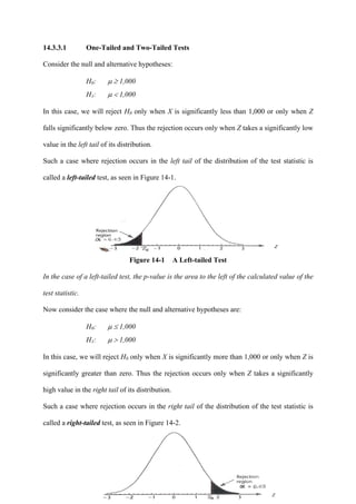 426
14.3.3.1 One-Tailed and Two-Tailed Tests
Consider the null and alternative hypotheses:
H0: μ ≥ 1,000
H1: μ < 1,000
In this case, we will reject H0 only when X is significantly less than 1,000 or only when Z
falls significantly below zero. Thus the rejection occurs only when Z takes a significantly low
value in the left tail of its distribution.
Such a case where rejection occurs in the left tail of the distribution of the test statistic is
called a left-tailed test, as seen in Figure 14-1.
Figure 14-1 A Left-tailed Test
In the case of a left-tailed test, the p-value is the area to the left of the calculated value of the
test statistic.
Now consider the case where the null and alternative hypotheses are:
H0: μ ≤ 1,000
H1: μ > 1,000
In this case, we will reject H0 only when X is significantly more than 1,000 or only when Z is
significantly greater than zero. Thus the rejection occurs only when Z takes a significantly
high value in the right tail of its distribution.
Such a case where rejection occurs in the right tail of the distribution of the test statistic is
called a right-tailed test, as seen in Figure 14-2.
 
