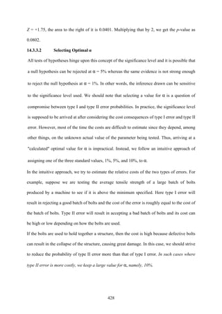 428
Z = +1.75, the area to the right of it is 0.0401. Multiplying that by 2, we get the p-value as
0.0802.
14.3.3.2 Selecting Optimal α
All tests of hypotheses hinge upon this concept of the significance level and it is possible that
a null hypothesis can be rejected at α = 5% whereas the same evidence is not strong enough
to reject the null hypothesis at α = 1%. In other words, the inference drawn can be sensitive
to the significance level used. We should note that selecting a value for α is a question of
compromise between type I and type II error probabilities. In practice, the significance level
is supposed to be arrived at after considering the cost consequences of type I error and type II
error. However, most of the time the costs are difficult to estimate since they depend, among
other things, on the unknown actual value of the parameter being tested. Thus, arriving at a
"calculated" optimal value for α is impractical. Instead, we follow an intuitive approach of
assigning one of the three standard values, 1%, 5%, and 10%, to α.
In the intuitive approach, we try to estimate the relative costs of the two types of errors. For
example, suppose we are testing the average tensile strength of a large batch of bolts
produced by a machine to see if it is above the minimum specified. Here type I error will
result in rejecting a good batch of bolts and the cost of the error is roughly equal to the cost of
the batch of bolts. Type II error will result in accepting a bad batch of bolts and its cost can
be high or low depending on how the bolts are used.
If the bolts are used to hold together a structure, then the cost is high because defective bolts
can result in the collapse of the structure, causing great damage. In this case, we should strive
to reduce the probability of type II error more than that of type I error. In such cases where
type II error is more costly, we keep a large value for α, namely, 10%.
 