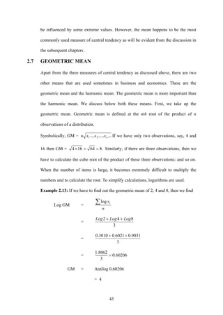 43
be influenced by some extreme values. However, the mean happens to be the most
commonly used measure of central tendency as will be evident from the discussion in
the subsequent chapters.
2.7 GEOMETRIC MEAN
Apart from the three measures of central tendency as discussed above, there are two
other means that are used sometimes in business and economics. These are the
geometric mean and the harmonic mean. The geometric mean is more important than
the harmonic mean. We discuss below both these means. First, we take up the
geometric mean. Geometric mean is defined at the nth root of the product of n
observations of a distribution.
Symbolically, GM = ............ 21 nxxxn If we have only two observations, say, 4 and
16 then GM = .864164 ==× Similarly, if there are three observations, then we
have to calculate the cube root of the product of these three observations; and so on.
When the number of items is large, it becomes extremely difficult to multiply the
numbers and to calculate the root. To simplify calculations, logarithms are used.
Example 2.13: If we have to find out the geometric mean of 2, 4 and 8, then we find
Log GM =
n
xi∑log
=
3
842 LogLogLog ++
=
3
9031.06021.03010.0 ++
= 60206.0
3
8062.1
=
GM = Antilog 0.60206
= 4
 