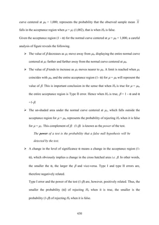 430
curve centered at μ0 = 1,000; represents the probability that the observed sample mean X
falls in the acceptance region when μ = μ1 (1,002), that is when H0 is false.
Given the acceptance region (1 - α) for the normal curve centered at μ = μ0 = 1,000, a careful
analysis of figure reveals the following.
The value of β decreases as μ1 move away from μ0, displaying the entire normal curve
centered at μ1 farther and farther away from the normal curve centered at μ0.
The value of β tends to increase as μ1 moves nearer to μ0. A limit is reached when μ1
coincides with μ0, and the entire acceptance region (1- α) for μ = μ0 will represent the
value of β. This is important conclusion in the sense that when H0 is true for μ = μ0,
the entire acceptance region is Type II error. Hence when H0 is true, β = 1 - α and α
=1-β.
The un-shaded area under the normal curve centered at μ1, which falls outside the
acceptance region for μ = μ0, represents the probability of rejecting H0 when it is false
for μ = μ1. This complement of β; (1-β) is known as the power of the test.
The power of a test is the probability that a false null hypothesis will be
detected by the test.
A change in the level of significance α means a change in the acceptance region (1-
α), which obviously implies a change in the cross hatched area i.e. β. In other words,
the smaller the α, the larger the β and vice-versa. Type I and type II errors are,
therefore negatively related.
Type I error and the power of the test (1-β) are, however, positively related. Thus, the
smaller the probability (α) of rejecting H0 when it is true, the smaller is the
probability (1-β) of rejecting H0 when it is false.
 