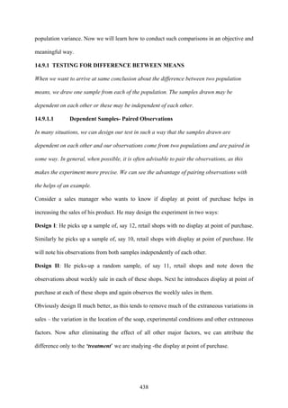 438
population variance. Now we will learn how to conduct such comparisons in an objective and
meaningful way.
14.9.1 TESTING FOR DIFFERENCE BETWEEN MEANS
When we want to arrive at same conclusion about the difference between two population
means, we draw one sample from each of the population. The samples drawn may be
dependent on each other or these may be independent of each other.
14.9.1.1 Dependent Samples- Paired Observations
In many situations, we can design our test in such a way that the samples drawn are
dependent on each other and our observations come from two populations and are paired in
some way. In general, when possible, it is often advisable to pair the observations, as this
makes the experiment more precise. We can see the advantage of pairing observations with
the helps of an example.
Consider a sales manager who wants to know if display at point of purchase helps in
increasing the sales of his product. He may design the experiment in two ways:
Design I: He picks up a sample of, say 12, retail shops with no display at point of purchase.
Similarly he picks up a sample of, say 10, retail shops with display at point of purchase. He
will note his observations from both samples independently of each other.
Design II: He picks-up a random sample, of say 11, retail shops and note down the
observations about weekly sale in each of these shops. Next he introduces display at point of
purchase at each of these shops and again observes the weekly sales in them.
Obviously design II much better, as this tends to remove much of the extraneous variations in
sales – the variation in the location of the soap, experimental conditions and other extraneous
factors. Now after eliminating the effect of all other major factors, we can attribute the
difference only to the ‘treatment’ we are studying -the display at point of purchase.
 