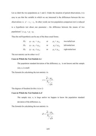 439
Let us label the two populations as 1 and 2. Under the situation of paired observations, it is
easy to see that the variable in which we are interested is the differences between the two
observations i.e. 21 xxd −= . In other words our two-population comparison test is reduced
to a hypothesis test about one parameter - the difference between the means of two
populations’ i.e. 21 μμμ −=d
Thus the null hypothesis can be any of the three usual forms:
H0: 21 μμ − = 0dμ or dμ = 0dμ two-tailed test
H0: 21 μμ − ≥ 0dμ or dμ ≥ 0dμ left-tailed test
H0: 21 μμ − ≤ 0dμ or dμ ≤ 0dμ right-tailed test
The test statistic can be either t or Z.
Cases in Which the Test Statistic is t
The population standard deviation of the difference, σd, is not known and the sample
size, n, is small.
The formula for calculating the test statistic t is
n
S
d
t
d
d0
μ−
=
The degrees of freedom for this t is (n-1)
Cases in Which the Test Statistic is Z
The sample size, n, is large and/or we happen to know the population standard
deviation of the difference, σd.
The formula for calculating the test statistic t is
n
S
d
Z
d
d0
μ−
=
 