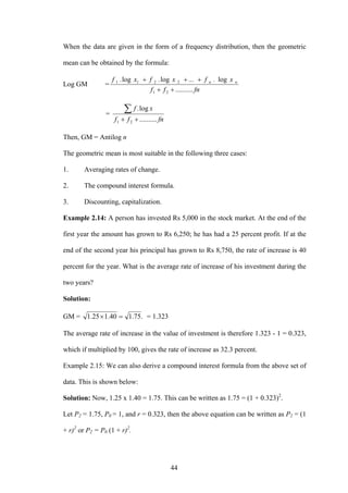 44
When the data are given in the form of a frequency distribution, then the geometric
mean can be obtained by the formula:
Log GM =
fnff
x.f...x.fx.f nnl
..........
logloglog
21
221
++
+++
=
fnff
xf
..........
log.
21 ++
∑
Then, GM = Antilog n
The geometric mean is most suitable in the following three cases:
1. Averaging rates of change.
2. The compound interest formula.
3. Discounting, capitalization.
Example 2.14: A person has invested Rs 5,000 in the stock market. At the end of the
first year the amount has grown to Rs 6,250; he has had a 25 percent profit. If at the
end of the second year his principal has grown to Rs 8,750, the rate of increase is 40
percent for the year. What is the average rate of increase of his investment during the
two years?
Solution:
GM = .75.140.125.1 =× = 1.323
The average rate of increase in the value of investment is therefore 1.323 - 1 = 0.323,
which if multiplied by 100, gives the rate of increase as 32.3 percent.
Example 2.15: We can also derive a compound interest formula from the above set of
data. This is shown below:
Solution: Now, 1.25 x 1.40 = 1.75. This can be written as 1.75 = (1 + 0.323)2
.
Let P2 = 1.75, P0 = 1, and r = 0.323, then the above equation can be written as P2 = (1
+ r)2
or P2 = P0 (1 + r)2
.
 