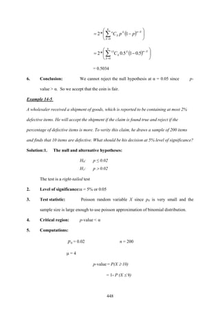 448
( ) ⎟
⎠
⎞
⎜
⎝
⎛
−= ∑=
−
8
0
1*2
X
XnX
X
n
ppC
( ) ⎟
⎠
⎞
⎜
⎝
⎛
−= ∑=
−
8
0
15
5.015.0*2
X
XnX
XC
= 0.5034
6. Conclusion: We cannot reject the null hypothesis at α = 0.05 since p-
value > α. So we accept that the coin is fair.
Example 14-5
A wholesaler received a shipment of goods, which is reported to be containing at most 2%
defective items. He will accept the shipment if the claim is found true and reject if the
percentage of defective items is more. To verity this claim, he draws a sample of 200 items
and finds that 10 items are defective. What should be his decision at 5% level of significance?
Solution:1. The null and alternative hypotheses:
H0: p ≤ 0.02
H1: p > 0.02
The test is a right-tailed test
2. Level of significance:α = 5% or 0.05
3. Test statistic: Poisson random variable X since p0 is very small and the
sample size is large enough to use poisson approximation of binomial distribution.
4. Critical region: p-value < α
5. Computations:
0p = 0.02 n = 200
μ = 4
p-value = P(X ≥ 10)
= 1- P (X ≤ 9)
 