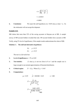 449
∑=
−
⎟⎟
⎠
⎞
⎜⎜
⎝
⎛
−=
9
0 !
1
X
X
X
e μμ
= 1- 0.9919
= 0.0081
6. Conclusion: We reject the null hypothesis at α =0.05 since p-value < α. So
the wholesaler will not accept the shipment.
Example 14-6
SBI claims that more than 55% of the saving accounts in Haryana are at SBI. A sample
survey of 400 account holders revealed that only 180 account holders have account at SBI.
Verify, using 5% level of significance, if the sample results underestimate the claim of SBI.
Solution: 1. The null and alternative hypotheses:
H0: p ≥ 0.55
H1: p < 0.55
The test is a left-tailed test
2. Level of significance:α = 5% or 0.05
3. Test statistic: Z; since p0 is not too close to 0 or 1 and the sample size is
large enough to use normal approximation of binomial distribution.
4. Critical region: Z < -Z0.05 Where Z0.05 =1.645
5. Computations:
p0 = 0.55 p = 180/400 = 0.45 n = 400
( )
n
pp
pp
Z
00
0
1−
−
=
( )
400
55.0155.0
55.045.0
−
−
=Z
 