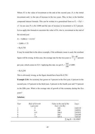 45
Where P2 is the value of investment at the end of the second year, P0 is the initial
investment and r is the rate of increase in the two years. This, in fact, is the familiar
compound interest formula. This can be written in a generalised form as Pn = P0(1 +
r)n
. In our case Po is Rs 5,000 and the rate of increase in investment is 32.3 percent.
Let us apply this formula to ascertain the value of Pn, that is, investment at the end of
the second year.
Pn = 5,000 (1 + 0.323)2
= 5,000 x 1.75
= Rs 8,750
It may be noted that in the above example, if the arithmetic mean is used, the resultant
figure will be wrong. In this case, the average rate for the two years is
2
4025 +
percent
per year, which comes to 32.5. Applying this rate, we get Pn =
100
165
x 5,000
= Rs 8,250
This is obviously wrong, as the figure should have been Rs 8,750.
Example 2.16: An economy has grown at 5 percent in the first year, 6 percent in the
second year, 4.5 percent in the third year, 3 percent in the fourth year and 7.5 percent
in the fifth year. What is the average rate of growth of the economy during the five
years?
Solution:
Year Rate of Growth Value at the end of the Log x
( percent) Year x (in Rs)
1 5 105 2.02119
2 6 106 2.02531
3 4.5 104.5 2.01912
4 3 103 2.01284
5 7.5 107.5 2.03141
∑ log X = 10.10987
 