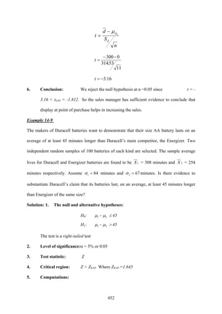 452
n
S
d
t
d
d0
μ−
=
11
53.314
0300−−
=t
16.3−=t
6. Conclusion: We reject the null hypothesis at α =0.05 since t = -
3.16 < t0.05 = -1.812. So the sales manager has sufficient evidence to conclude that
display at point of purchase helps in increasing the sales.
Example 14-9
The makers of Duracell batteries want to demonstrate that their size AA battery lasts on an
average of at least 45 minutes longer than Duracell’s main competitor, the Energizer. Two
independent random samples of 100 batteries of each kind are selected. The sample average
lives for Duracell and Energizer batteries are found to be 1X = 308 minutes and 2X = 254
minutes respectively. Assume 841 =σ minutes and 672 =σ minutes. Is there evidence to
substantiate Duracell’s claim that its batteries last, on an average, at least 45 minutes longer
than Energizer of the same size?
Solution: 1. The null and alternative hypotheses:
H0: 21 μμ − ≤ 45
H1: 21 μμ − > 45
The test is a right-tailed test
2. Level of significance:α = 5% or 0.05
3. Test statistic: Z
4. Critical region: Z > Z0.05 Where Z0.05 =1.645
5. Computations:
 