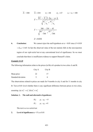 453
1X =308 2X =254 841 =σ 672 =σ n1 = n2 = 100
( ) ( )
2
2
2
1
2
1
02121
nn
XX
Z
σσ
μμ
+
−−−
=
100
67
100
84
45254308
22
+
−−
=Z
838.0=Z
6. Conclusion: We cannot reject the null hypothesis at α = 0.05 since Z=0.838
< Z0.05=1.645. In fact the observed value of the test statistic falls in the non-rejection
region of our right-tailed test at any conventional level of significance. So we must
conclude that there is insufficient evidence to support Duracell’s claim.
Example 14-10
The following information relate to the prices (in Rs) of a product in two cities A and B.
City A City B
Mean price 22 17
Standard deviation 5 6
The observations related to prices are made for 9 months in city A and for 11 months in city
B. Test at 0.01 level whether there is any significant difference between prices in two cities,
assuming (a) 2
2
2
1 σσ = (b) 2
2
2
1 σσ =/
Solution: 1. The null and alternative hypotheses:
H0: 21 μμ − = 0
H1: 21 μμ − ≠ 0
The test is a two-tailed test
2. Level of significance:α =1% or 0.01
 