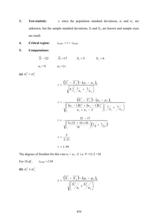 454
3. Test statistic: t; since the population standard deviations, σ1 and σ2, are
unknown, but the sample standard deviations, S1 and S2, are known and sample sizes
are small.
4. Critical region: t0.005 < t < -t0.005
5. Computations:
1X =22 2X =17 51 =S 62 =S
n1 = 9 n2 =11
(a) 2
2
2
1 σσ =
( ) ( )
⎟
⎠
⎞
⎜
⎝
⎛ +
−−−
=
21
2
02121
11
nn
S
XX
t
p
μμ
( ) ( )
( ) ( )
⎟
⎠
⎞
⎜
⎝
⎛ +⎟⎟
⎠
⎞
⎜⎜
⎝
⎛
−+
−+−
−−−
=
2121
2
22
2
11
02121
11
2
11
nnnn
SnSn
XX
t
μμ
( )11
1
9
1
18
3610258
1722
+⎟
⎠
⎞
⎜
⎝
⎛ +
−
=
xx
t
51.2
5
=t
99.1=t
The degrees of freedom for this t are n1 + n2 –2 i.e. 9 +11-2 =18
For 18 df , t0.005 =2.88
(b) 2
2
2
1 σσ =/
( ) ( )
⎟
⎠
⎞
⎜
⎝
⎛
+
−−−
=
2
2
2
1
2
1
02121
n
S
n
S
XX
t
μμ
 