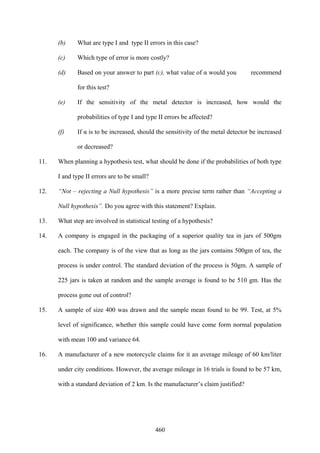 460
(b) What are type I and type II errors in this case?
(c) Which type of error is more costly?
(d) Based on your answer to part (c), what value of α would you recommend
for this test?
(e) If the sensitivity of the metal detector is increased, how would the
probabilities of type I and type II errors be affected?
(f) If α is to be increased, should the sensitivity of the metal detector be increased
or decreased?
11. When planning a hypothesis test, what should be done if the probabilities of both type
I and type II errors are to be small?
12. “Not – rejecting a Null hypothesis” is a more precise term rather than “Accepting a
Null hypothesis”. Do you agree with this statement? Explain.
13. What step are involved in statistical testing of a hypothesis?
14. A company is engaged in the packaging of a superior quality tea in jars of 500gm
each. The company is of the view that as long as the jars contains 500gm of tea, the
process is under control. The standard deviation of the process is 50gm. A sample of
225 jars is taken at random and the sample average is found to be 510 gm. Has the
process gone out of control?
15. A sample of size 400 was drawn and the sample mean found to be 99. Test, at 5%
level of significance, whether this sample could have come form normal population
with mean 100 and variance 64.
16. A manufacturer of a new motorcycle claims for it an average mileage of 60 km/liter
under city conditions. However, the average mileage in 16 trials is found to be 57 km,
with a standard deviation of 2 km. Is the manufacturer’s claim justified?
 