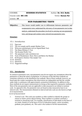 464
COURSE: BUSINESS STATISTICS Author: Dr. B.S. Bodla
Course code: MC-106 Vetter: Karam Pal
Lesson: 15
NON-PARAMETRIC TESTS
Objective: This lesson would enable you to differentiate between parametric and
nonparametric tests; understand the relevance of non-parametric test in data
analysis; understand the procedure involved in carrying out non-parametric
tests; and design and conduct some selected non-parametric tests.
Structure
15.1. Introduction
15.2. Sign tests
15.3. The two-sample and K-sample Median Tests
15.4. Wilcoxon matched-pairs test (or Signed Rank Test)
15.5. The Mann-Whitney U Test
15.6. The Kruskal-Wallis Test
15.7. The spearman's rank correlation test
15.8. Tests of Randomness: Runs Above and Below the Median
15.9. Kolmogorov-Smirnov One-sample Test
15.10. Summary
15.11. Questions
15.12. Suggested readings
15.1. Introduction
In contrast to parametric tests, non-parametric tests do not require any assumptions about the
parameters or about the nature of population. It is because of this that these methods are
sometimes referred to as the distribution free methods. Most of these methods, however, are
based upon the weaker assumptions that observations are independent and that the variable
under study is continuous with approximately symmetrical distribution. In addition to this,
these methods do not require measurements as strong as that required by parametric methods.
Most of the non-parametric tests are applicable to data measured in an ordinal or nominal
scale. As opposed to this, the parametric tests are based on data measured at least in an
interval scale. The measurements obtained on interval and ratio scale are also known as high
level measurements.
Level of measurement
1. Nominal scale: This scale uses numbers or other symbols to identify the groups or
classes to which various objects belong. These numbers or symbols constitute a
nominal or classifying scale. For example, classification of individuals on the basis of
sex (male, female) or on the basis of level of education (matric, senior secondary,
graduate, post graduate), etc. This scale is the weakest of all the measurements.
 