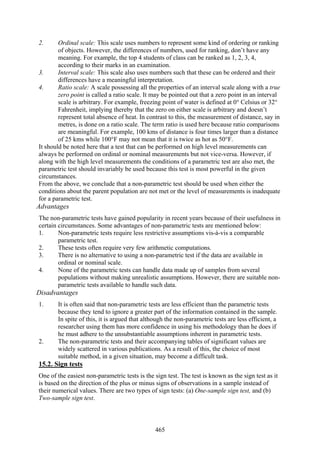 465
2. Ordinal scale: This scale uses numbers to represent some kind of ordering or ranking
of objects. However, the differences of numbers, used for ranking, don’t have any
meaning. For example, the top 4 students of class can be ranked as 1, 2, 3, 4,
according to their marks in an examination.
3. Interval scale: This scale also uses numbers such that these can be ordered and their
differences have a meaningful interpretation.
4. Ratio scale: A scale possessing all the properties of an interval scale along with a true
zero point is called a ratio scale. It may be pointed out that a zero point in an interval
scale is arbitrary. For example, freezing point of water is defined at 0° Celsius or 32°
Fahrenheit, implying thereby that the zero on either scale is arbitrary and doesn’t
represent total absence of heat. In contrast to this, the measurement of distance, say in
metres, is done on a ratio scale. The term ratio is used here because ratio comparisons
are meaningful. For example, 100 kms of distance is four times larger than a distance
of 25 kms while 100°F may not mean that it is twice as hot as 50°F.
It should be noted here that a test that can be performed on high level measurements can
always be performed on ordinal or nominal measurements but not vice-versa. However, if
along with the high level measurements the conditions of a parametric test are also met, the
parametric test should invariably be used because this test is most powerful in the given
circumstances.
From the above, we conclude that a non-parametric test should be used when either the
conditions about the parent population are not met or the level of measurements is inadequate
for a parametric test.
Advantages
The non-parametric tests have gained popularity in recent years because of their usefulness in
certain circumstances. Some advantages of non-parametric tests are mentioned below:
1. Non-parametric tests require less restrictive assumptions vis-à-vis a comparable
parametric test.
2. These tests often require very few arithmetic computations.
3. There is no alternative to using a non-parametric test if the data are available in
ordinal or nominal scale.
4. None of the parametric tests can handle data made up of samples from several
populations without making unrealistic assumptions. However, there are suitable non-
parametric tests available to handle such data.
Disadvantages
1. It is often said that non-parametric tests are less efficient than the parametric tests
because they tend to ignore a greater part of the information contained in the sample.
In spite of this, it is argued that although the non-parametric tests are less efficient, a
researcher using them has more confidence in using his methodology than he does if
he must adhere to the unsubstantiable assumptions inherent in parametric tests.
2. The non-parametric tests and their accompanying tables of significant values are
widely scattered in various publications. As a result of this, the choice of most
suitable method, in a given situation, may become a difficult task.
15.2. Sign tests
One of the easiest non-parametric tests is the sign test. The test is known as the sign test as it
is based on the direction of the plus or minus signs of observations in a sample instead of
their numerical values. There are two types of sign tests: (a) One-sample sign test, and (b)
Two-sample sign test.
 