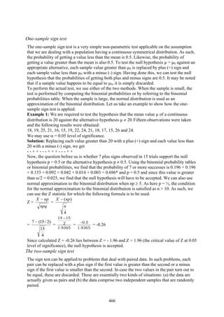 466
One-sample sign test
The one-sample sign test is a very simple non-parametric test applicable on the assumption
that we are dealing with a population having a continuous symmetrical distribution. As such,
the probability of getting a value less than the mean is 0.5. Likewise, the probability of
getting a value greater than the mean is also 0.5. To test the null hypothesis µ = µ0 against an
appropriate alternative, each sample value greater than µ0 is replaced by plus (+) sign and
each sample value less than µ0 with a minus (-) sign. Having done this, we can test the null
hypothesis that the probabilities of getting both plus and minus signs are 0.5. It may be noted
that if a sample value happens to be equal to µ0, it is simply discarded.
To perform the actual test, we use either of the two methods. When the sample is small, the
test is performed by computing the binomial probabilities or by referring to the binomial
probabilities table. When the sample is large, the normal distribution is used as an
approximation of the binomial distribution. Let us take an example to show how the one-
sample sign test is applied.
Example 1: We are required to test the hypothesis that the mean value µ of a continuous
distribution is 20 against the alternative hypothesis µ ≠ 20. Fifteen observations were taken
and the following results were obtained:
18, 19, 25, 21, 16, 15, 19, 22, 24, 21, 18, 17, 15, 26 and 24.
We may use α = 0.05 level of significance.
Solution: Replacing each value greater than 20 with a plus (+) sign and each value less than
20 with a minus (-) sign, we get
- - + + - - - + + + - - - + +
Now, the question before us is whether 7 plus signs observed in 15 trials support the null
hypothesis p = 0.5 or the alternative hypothesis p ≠ 0.5. Using the binomial probability tables
or binomial probabilities, we find that the probability of 7 or more successes is 0.196 + 0.196
+ 0.153 + 0.092 + 0.042 + 0.014 + 0.003 = 0.696* and p = 0.5 and since this value is greater
than α/2 = 0.025, we find that the null hypothesis will have to be accepted. We can also use
normal approximation to the binomial distribution when np ≥ 5. As here p = ½, the condition
for the normal approximation to the binomial distribution is satisfied as n > 10. As such, we
can use the Z statistic for which the following formula is to be used.
Z =
npq
npX −
=
4
)(
n
npX −
=
4
15
)2/15(7 −
=
9365.1
2
1514 −
=
9365.1
5.0−
= -0.26
Since calculated Z = -0.26 lies between Z = - 1.96 and Z = 1.96 (the critical value of Z at 0.05
level of significance), the null hypothesis is accepted.
The two-sample sign test
The sign test can be applied to problems that deal with paired data. In such problems, each
pair can be replaced with a plus sign if the first value is greater than the second or a minus
sign if the first value is smaller than the second. In case the two values in the pair turn out to
be equal, these are discarded. These are essentially two kinds of situations: (a) the data are
actually given as pairs and (b) the data comprise two independent samples that are randomly
paired.
 
