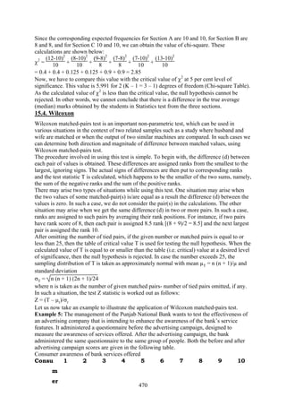470
Since the corresponding expected frequencies for Section A are 10 and 10, for Section B are
8 and 8, and for Section C 10 and 10, we can obtain the value of chi-square. These
calculations are shown below:
χ2
=
(12-10)2
10 +
(8-10)2
10 +
(9-8)2
8 +
(7-8)2
8 +
(7-10)2
10 +
(13-10)2
10
= 0.4 + 0.4 + 0.125 + 0.125 + 0.9 + 0.9 = 2.85
Now, we have to compare this value with the critical value of χ2
at 5 per cent level of
significance. This value is 5.991 for 2 (K – 1 = 3 – 1) degrees of freedom (Chi-square Table).
As the calculated value of χ2
is less than the critical value, the null hypothesis cannot be
rejected. In other words, we cannot conclude that there is a difference in the true average
(median) marks obtained by the students in Statistics test from the three sections.
15.4. Wilcoxon
Wilcoxon matched-pairs test is an important non-parametric test, which can be used in
various situations in the context of two related samples such as a study where husband and
wife are matched or when the output of two similar machines are compared. In such cases we
can determine both direction and magnitude of difference between matched values, using
Wilcoxon matched-pairs test.
The procedure involved in using this test is simple. To begin with, the difference (d) between
each pair of values is obtained. These differences are assigned ranks from the smallest to the
largest, ignoring signs. The actual signs of differences are then put to corresponding ranks
and the test statistic T is calculated, which happens to be the smaller of the two sums, namely,
the sum of the negative ranks and the sum of the positive ranks.
There may arise two types of situations while using this test. One situation may arise when
the two values of some matched-pair(s) is/are equal as a result the difference (d) between the
values is zero. In such a case, we do not consider the pair(s) in the calculations. The other
situation may arise when we get the same difference (d) in two or more pairs. In such a case,
ranks are assigned to such pairs by averaging their rank positions. For instance, if two pairs
have rank score of 8, then each pair is assigned 8.5 rank [(8 + 9)/2 = 8.5] and the next largest
pair is assigned the rank 10.
After omitting the number of tied pairs, if the given number or matched pairs is equal to or
less than 25, then the table of critical value T is used for testing the null hypothesis. When the
calculated value of T is equal to or smaller than the table (i.e. critical) value at a desired level
of significance, then the null hypothesis is rejected. In case the number exceeds 25, the
sampling distribution of T is taken as approximately normal with mean µT = n (n + 1)/µ and
standard deviation
σT = n (n + 1) (2n + 1)/24
where n is taken as the number of given matched pairs- number of tied pairs omitted, if any.
In such a situation, the test Z statistic is worked out as follows:
Z = (T – µr)/σr
Let us now take an example to illustrate the application of Wilcoxon matched-pairs test.
Example 5: The management of the Punjab National Bank wants to test the effectiveness of
an advertising company that is intending to enhance the awareness of the bank’s service
features. It administered a questionnaire before the advertising campaign, designed to
measure the awareness of services offered. After the advertising campaign, the bank
administered the same questionnaire to the same group of people. Both the before and after
advertising campaign scores are given in the following table.
Consumer awareness of bank services offered
Consu
m
er
1 2 3 4 5 6 7 8 9 10
 