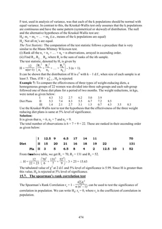 474
F-test, used in analysis of variance, was that each of the k populations should be normal with
equal variance. In contrast to this, the Kruskal-Wallis test only assumes that the k populations
are continuous and have the same pattern (symmetrical or skewed) of distribution. The null
and the alternative hypotheses of the Kruskal-Wallis test are:
H0: m1 = m2 = … = mk (i.e., means of the k populations are equal)
Ha: Not all mi’s are equal.
The Test Statistic: The computation of the test statistic follows a procedure that is very
similar to the Mann-Whitney Wilcoxon test.
(i) Rank all the n1 + n2 + … + nk = n observations, arrayed in ascending order.
(ii) Find R1, R2, … Rk, where Ri is the sum of ranks of the ith sample.
The test statistic, denoted by H, is given by
H =
12
n(n+1) ⎝
⎜
⎛R1
2
n1
+
R2
2
n2
+ … +
Rk
2
nk ⎠
⎟
⎞
- 3 (n + 1).
It can be shown that the distribution of H is c2
with k – 1 d.f., when size of each sample is at
least 5. Thus, if H > 2
1k−χ , H0 is rejected.
Example 7: To compare the effectiveness of three types of weight-reducing diets, a
homogeneous groups of 22 women was divided into three sub-groups and each sub-group
followed one of these diet plans for a period of two months. The weight reductions, in kgs,
were noted as given below:
I 4.3 3.2 2.7 6.2 5.0 3.9
Diet Plans II 5.3 7.4 8.3 5.5 6.7 7.2 8.5
III 1.4 2.1 2.7 3.1 1.5 0.7 4.3 3.5 0.3
Use the Kruskal-Wallis test to test the hypothesis that the effectiveness of the three weight
reducing diet plans is same at 5% level of significance.
Solution:
It is given that n1 = 6, n2 = 7 and n3 = 9.
The total number of observations is 6 + 7 + 9 = 22. These are ranked in their ascending order
as given below:
I 12.5 9 6.5 17 14 11 70
Diet
Pla
ns
II 15 20 21 16 18 19 22 131
II 3 5 6.5 8 4 2 12.5 10 1 52
From the above table, we get R1 = 70, R2 = 131 and R3 = 52.
∴ H =
12
22 × 23 ⎝
⎜
⎛702
6 +
1312
7 +
522
9 ⎠
⎟
⎞
- 3 × 23 = 15.63
The tabulated value of χ2
at 2 d.f. and 5% level of significance is 5.99. Since H is greater than
this value, H0 is rejected at 5% level of significance.
15.7. The spearman’s rank correlation test
The Spearman’s Rank Correlation rs = 1 –
6∑di
2
n (n2
- 1), can be used to test the significance of
correlation in population. We can write H0: rs = 0, where rs is the coefficient of correlation in
population.
 