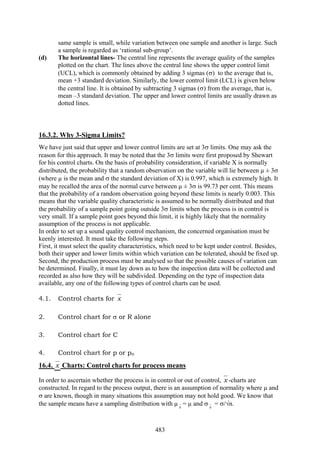 483
same sample is small, while variation between one sample and another is large. Such
a sample is regarded as ‘rational sub-group’.
(d) The horizontal lines- The central line represents the average quality of the samples
plotted on the chart. The lines above the central line shows the upper control limit
(UCL), which is commonly obtained by adding 3 sigmas (σ) to the average that is,
mean +3 standard deviation. Similarly, the lower control limit (LCL) is given below
the central line. It is obtained by subtracting 3 sigmas (σ) from the average, that is,
mean –3 standard deviation. The upper and lower control limits are usually drawn as
dotted lines.
16.3.2. Why 3-Sigma Limits?
We have just said that upper and lower control limits are set at 3σ limits. One may ask the
reason for this approach. It may be noted that the 3σ limits were first proposed by Shewart
for his control charts. On the basis of probability consideration, if variable X is normally
distributed, the probability that a random observation on the variable will lie between µ ± 3σ
(where µ is the mean and σ the standard deviation of X) is 0.997, which is extremely high. It
may be recalled the area of the normal curve between µ ± 3σ is 99.73 per cent. This means
that the probability of a random observation going beyond these limits is nearly 0.003. This
means that the variable quality characteristic is assumed to be normally distributed and that
the probability of a sample point going outside 3σ limits when the process is in control is
very small. If a sample point goes beyond this limit, it is highly likely that the normality
assumption of the process is not applicable.
In order to set up a sound quality control mechanism, the concerned organisation must be
keenly interested. It must take the following steps.
First, it must select the quality characteristics, which need to be kept under control. Besides,
both their upper and lower limits within which variation can be tolerated, should be fixed up.
Second, the production process must be analysed so that the possible causes of variation can
be determined. Finally, it must lay down as to how the inspection data will be collected and
recorded as also how they will be subdivided. Depending on the type of inspection data
available, any one of the following types of control charts can be used.
4.1. Control charts for x
2. Control chart for σ or R alone
3. Control chart for C
4. Control chart for p or pn
16.4. x Charts: Control charts for process means
In order to ascertain whether the process is in control or out of control, x -charts are
constructed. In regard to the process output, there is an assumption of normality where µ and
σ are known, though in many situations this assumption may not hold good. We know that
the sample means have a sampling distribution with µ x
= µ and σ x
= σ/√n.
 