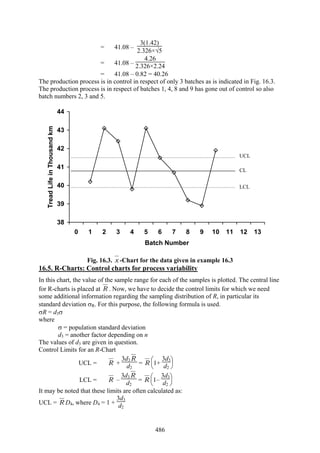 486
= 41.08 –
3(1.42)
2.326×√5
= 41.08 –
4.26
2.326×2.24
= 41.08 – 0.82 = 40.26
The production process is in control in respect of only 3 batches as is indicated in Fig. 16.3.
The production process is in respect of batches 1, 4, 8 and 9 has gone out of control so also
batch numbers 2, 3 and 5.
38
39
40
41
42
43
44
0 1 2 3 4 5 6 7 8 9 10 11 12 13
Batch Number
TreadLifeinThousandkm
Fig. 16.3. x -Chart for the data given in example 16.3
16.5. R-Charts: Control charts for process variability
In this chart, the value of the sample range for each of the samples is plotted. The central line
for R-charts is placed at R . Now, we have to decide the control limits for which we need
some additional information regarding the sampling distribution of R, in particular its
standard deviation σR. For this purpose, the following formula is used.
σR = d3σ
where
σ = population standard deviation
d3 = another factor depending on n
The values of d3 are given in question.
Control Limits for an R-Chart
UCL = R +
3d3 R
d2
= R
⎝
⎜
⎛
⎠
⎟
⎞
1+
3d3
d2
LCL = R –
3d3 R
d2
= R
⎝
⎜
⎛
⎠
⎟
⎞
1–
3d3
d2
It may be noted that these limits are often calculated as:
UCL = R D4, where D4 = 1 +
3d3
d2
UCL
CL
LCL
 