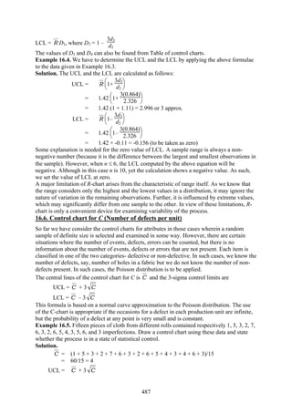 487
LCL = R D3, where D3 = 1 –
3d3
d2
The values of D3 and D4 can also be found from Table of control charts.
Example 16.4. We have to determine the UCL and the LCL by applying the above formulae
to the data given in Example 16.3.
Solution. The UCL and the LCL are calculated as follows:
UCL = R
⎝
⎜
⎛
⎠
⎟
⎞
1+
3d3
d2
= 1.42
⎝
⎜
⎛
⎠
⎟
⎞
1+
3(0.864)
2.326
= 1.42 (1 + 1.11) = 2.996 or 3 approx.
LCL = R
⎝
⎜
⎛
⎠
⎟
⎞
1–
3d3
d2
= 1.42
⎝
⎜
⎛
⎠
⎟
⎞
1–
3(0.864)
2.326
= 1.42 × -0.11 = -0.156 (to be taken as zero)
Some explanation is needed for the zero value of LCL. A sample range is always a non-
negative number (because it is the difference between the largest and smallest observations in
the sample). However, when n ≤ 6, the LCL computed by the above equation will be
negative. Although in this case n is 10, yet the calculation shows a negative value. As such,
we set the value of LCL at zero.
A major limitation of R-chart arises from the characteristic of range itself. As we know that
the range considers only the highest and the lowest values in a distribution, it may ignore the
nature of variation in the remaining observations. Further, it is influenced by extreme values,
which may significantly differ from one sample to the other. In view of these limitations, R-
chart is only a convenient device for examining variability of the process.
16.6. Control chart for C (Number of defects per unit)
So far we have consider the control charts for attributes in those cases wherein a random
sample of definite size is selected and examined in some way. However, there are certain
situations where the number of events, defects, errors can be counted, but there is no
information about the number of events, defects or errors that are not present. Each item is
classified in one of the two categories- defective or non-defective. In such cases, we know the
number of defects, say, number of holes in a fabric but we do not know the number of non-
defects present. In such cases, the Poisson distribution is to be applied.
The central lines of the control chart for C is C and the 3-sigma control limits are
UCL = C + 3 C
LCL = C – 3 C
This formula is based on a normal curve approximation to the Poisson distribution. The use
of the C-chart is appropriate if the occasions for a defect in each production unit are infinite,
but the probability of a defect at any point is very small and is constant.
Example 16.5. Fifteen pieces of cloth from different rolls contained respectively 1, 5, 3, 2, 7,
6, 3, 2, 6, 5, 4, 3, 5, 6, and 3 imperfections. Draw a control chart using these data and state
whether the process is in a state of statistical control.
Solution.
C = (1 + 5 + 3 + 2 + 7 + 6 + 3 + 2 + 6 + 5 + 4 + 3 + 4 + 6 + 3)/15
= 60/15 = 4
UCL = C + 3 C
 