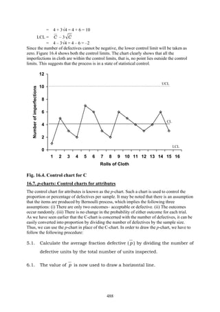488
= 4 + 3√4 = 4 + 6 = 10
LCL = C – 3 C
= 4 – 3√4 = 4 – 6 = –2
Since the number of defectives cannot be negative, the lower control limit will be taken as
zero. Figure 16.4 shows both the control limits. The chart clearly shows that all the
imperfections in cloth are within the control limits, that is, no point lies outside the control
limits. This suggests that the process is in a state of statistical control.
0
2
4
6
8
10
12
1 2 3 4 5 6 7 8 9 10 11 12 13 14 15 16
Rolls of Cloth
Numberofimperfections
Fig. 16.4. Control chart for C
16.7. p-charts: Control charts for attributes
The control chart for attributes is known as the p-chart. Such a chart is used to control the
proportion or percentage of defectives per sample. It may be noted that there is an assumption
that the items are produced by Bernoulli process, which implies the following three
assumptions: (i) There are only two outcomes– acceptable or defective. (ii) The outcomes
occur randomly. (iii) There is no change in the probability of either outcome for each trial.
As we have seen earlier that the C-chart is concerned with the number of defectives, it can be
easily converted into proportion by dividing the number of defectives by the sample size.
Thus, we can use the p-chart in place of the C-chart. In order to draw the p-chart, we have to
follow the following procedure:
5.1. Calculate the average fraction defective ( p ) by dividing the number of
defective units by the total number of units inspected.
6.1. The value of p is now used to draw a horizontal line.
UCL
CL
LCL
 