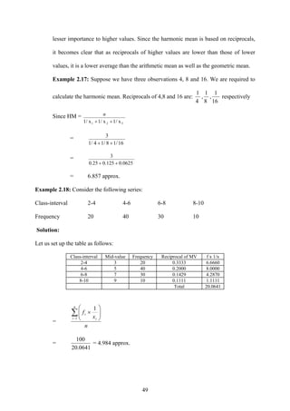 49
lesser importance to higher values. Since the harmonic mean is based on reciprocals,
it becomes clear that as reciprocals of higher values are lower than those of lower
values, it is a lower average than the arithmetic mean as well as the geometric mean.
Example 2.17: Suppose we have three observations 4, 8 and 16. We are required to
calculate the harmonic mean. Reciprocals of 4,8 and 16 are:
4
1
,
8
1
,
16
1
respectively
Since HM =
1/ x1/ x1/ x 321 ++
n
=
161/81/41/
3
++
=
0.06250.1250.25
3
++
= 6.857 approx.
Example 2.18: Consider the following series:
Class-interval 2-4 4-6 6-8 8-10
Frequency 20 40 30 10
Solution:
Let us set up the table as follows:
Class-interval Mid-value Frequency Reciprocal of MV f x 1/x
2-4 3 20 0.3333 6.6660
4-6 5 40 0.2000 8.0000
6-8 7 30 0.1429 4.2870
8-10 9 10 0.1111 1.1111
Total 20.0641
=
n
x
f
n
i i
i∑−
⎟⎟
⎠
⎞
⎜⎜
⎝
⎛
×
1
1
=
0641.20
100
= 4.984 approx.
 
